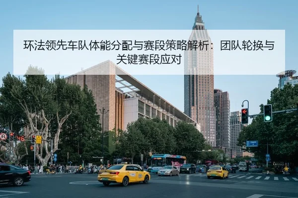 环法领先车队体能分配与赛段策略解析：团队轮换与关键赛段应对